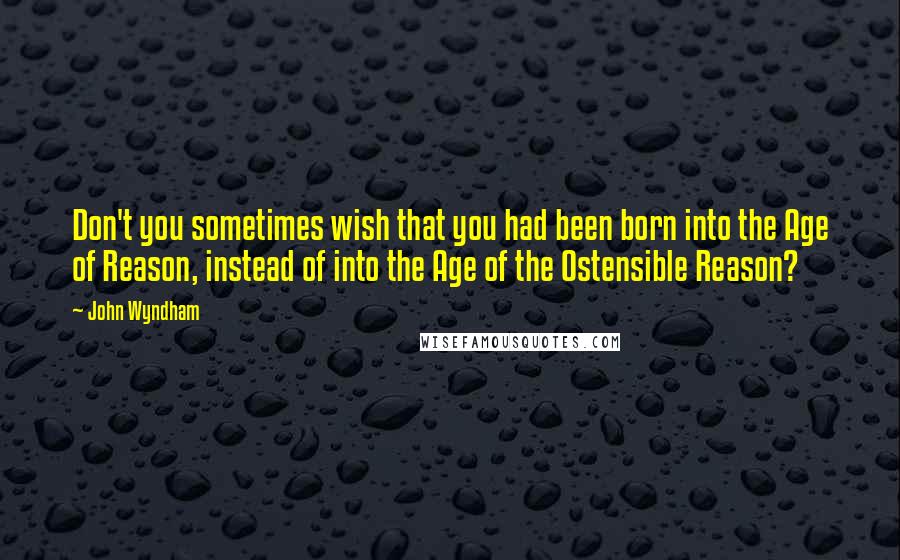 John Wyndham Quotes: Don't you sometimes wish that you had been born into the Age of Reason, instead of into the Age of the Ostensible Reason?