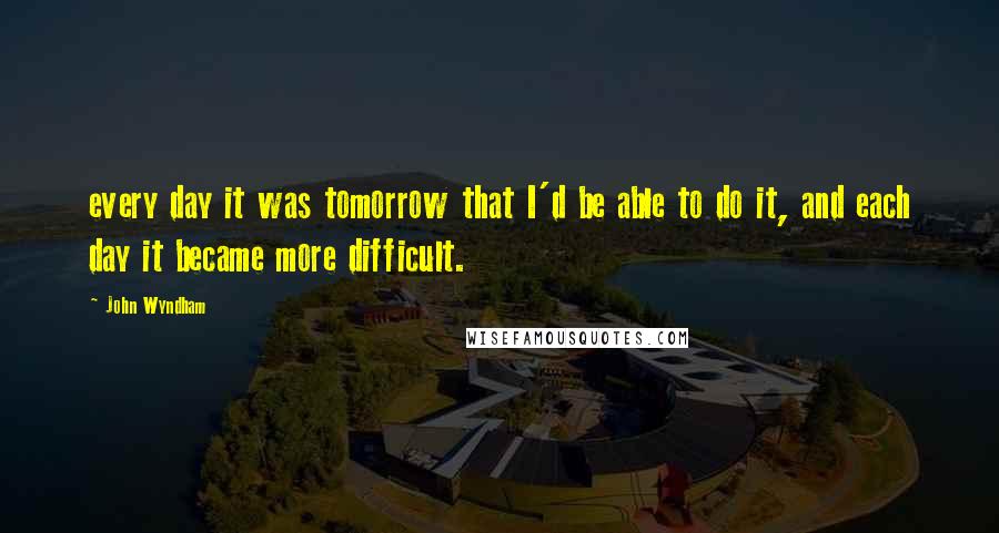 John Wyndham Quotes: every day it was tomorrow that I'd be able to do it, and each day it became more difficult.