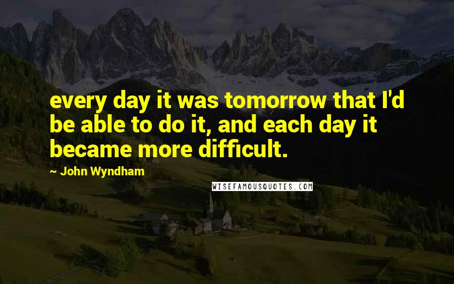John Wyndham Quotes: every day it was tomorrow that I'd be able to do it, and each day it became more difficult.