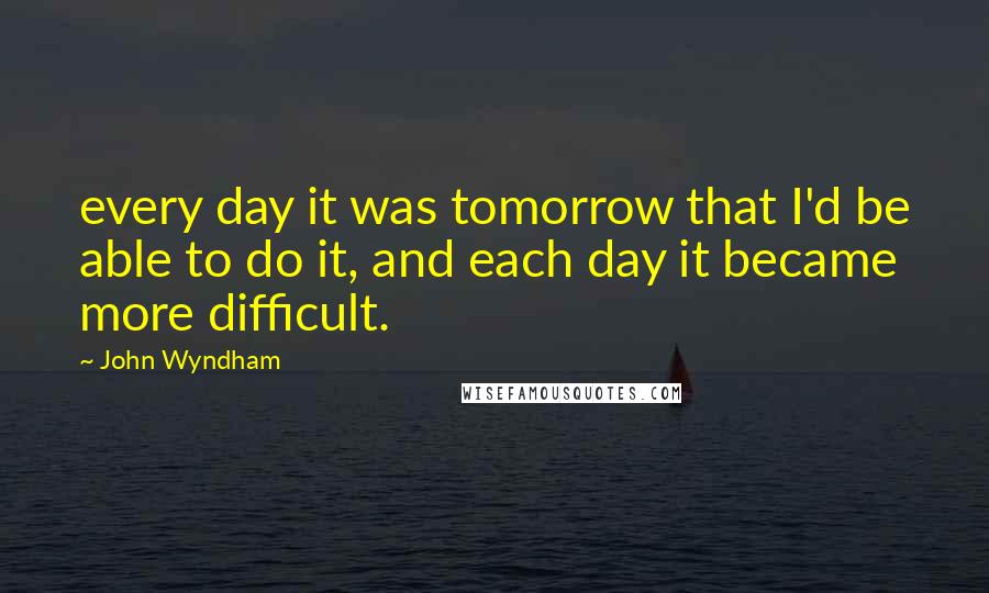 John Wyndham Quotes: every day it was tomorrow that I'd be able to do it, and each day it became more difficult.