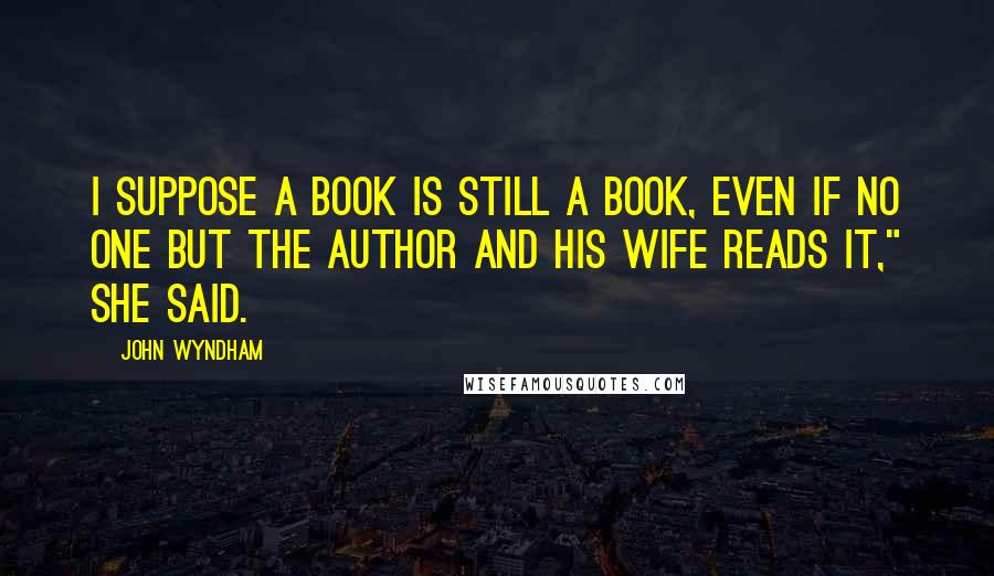 John Wyndham Quotes: I suppose a book is still a book, even if no one but the author and his wife reads it," she said.