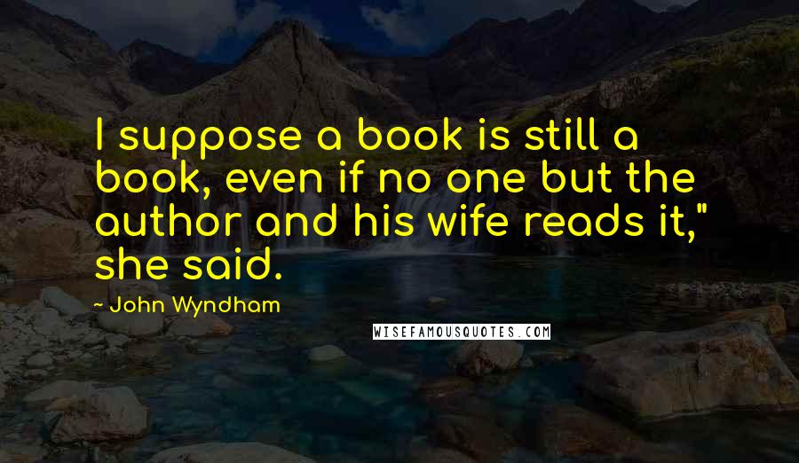 John Wyndham Quotes: I suppose a book is still a book, even if no one but the author and his wife reads it," she said.