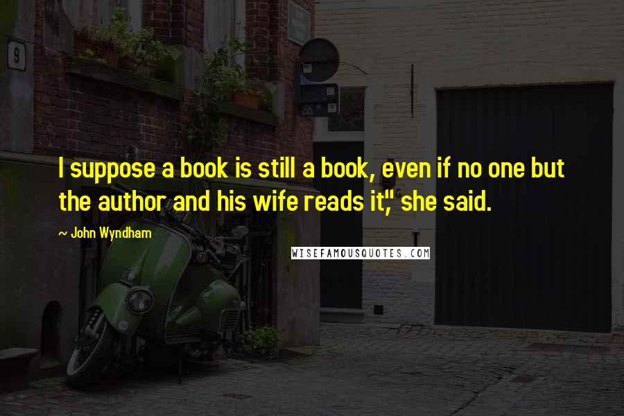 John Wyndham Quotes: I suppose a book is still a book, even if no one but the author and his wife reads it," she said.