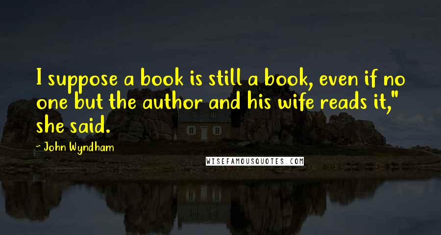 John Wyndham Quotes: I suppose a book is still a book, even if no one but the author and his wife reads it," she said.
