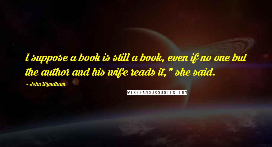 John Wyndham Quotes: I suppose a book is still a book, even if no one but the author and his wife reads it," she said.