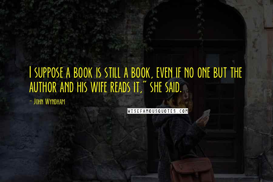 John Wyndham Quotes: I suppose a book is still a book, even if no one but the author and his wife reads it," she said.