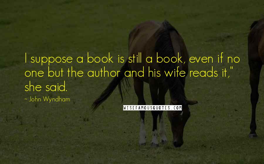 John Wyndham Quotes: I suppose a book is still a book, even if no one but the author and his wife reads it," she said.