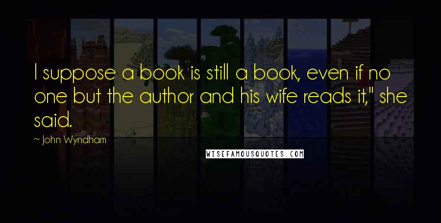 John Wyndham Quotes: I suppose a book is still a book, even if no one but the author and his wife reads it," she said.