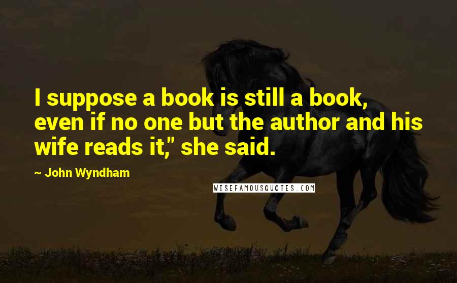 John Wyndham Quotes: I suppose a book is still a book, even if no one but the author and his wife reads it," she said.