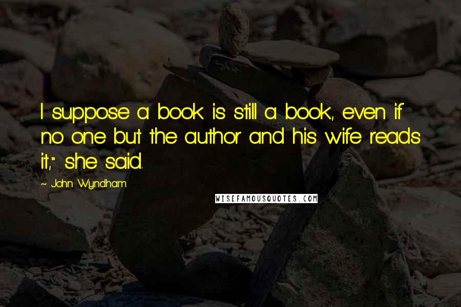 John Wyndham Quotes: I suppose a book is still a book, even if no one but the author and his wife reads it," she said.