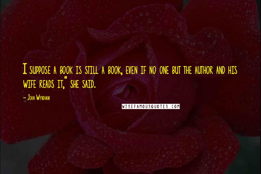 John Wyndham Quotes: I suppose a book is still a book, even if no one but the author and his wife reads it," she said.