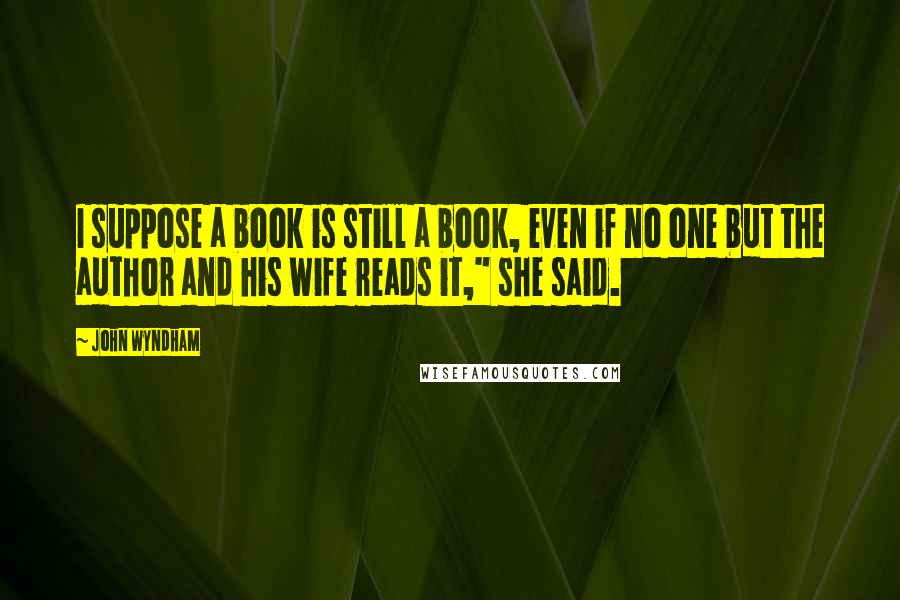 John Wyndham Quotes: I suppose a book is still a book, even if no one but the author and his wife reads it," she said.