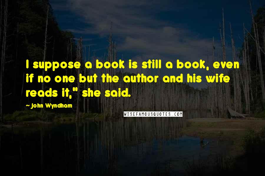 John Wyndham Quotes: I suppose a book is still a book, even if no one but the author and his wife reads it," she said.