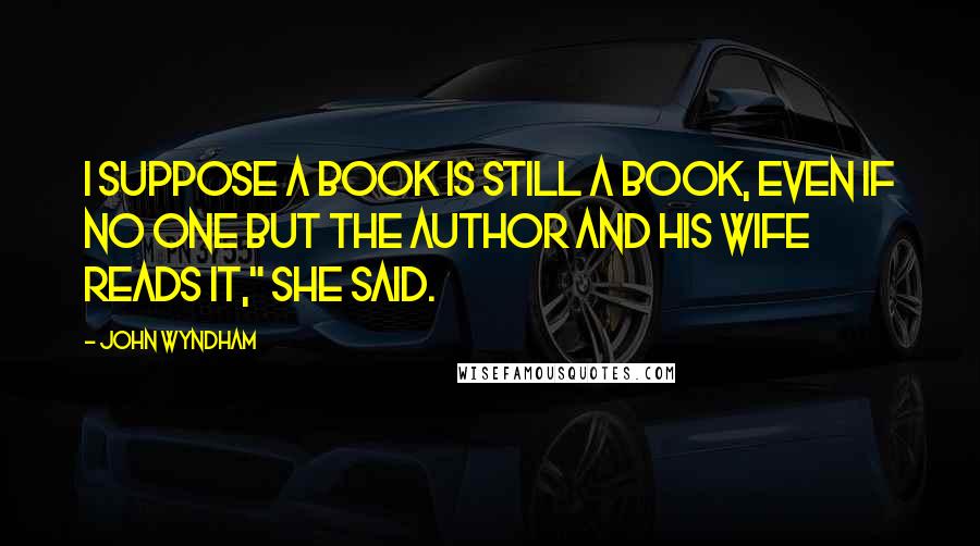 John Wyndham Quotes: I suppose a book is still a book, even if no one but the author and his wife reads it," she said.