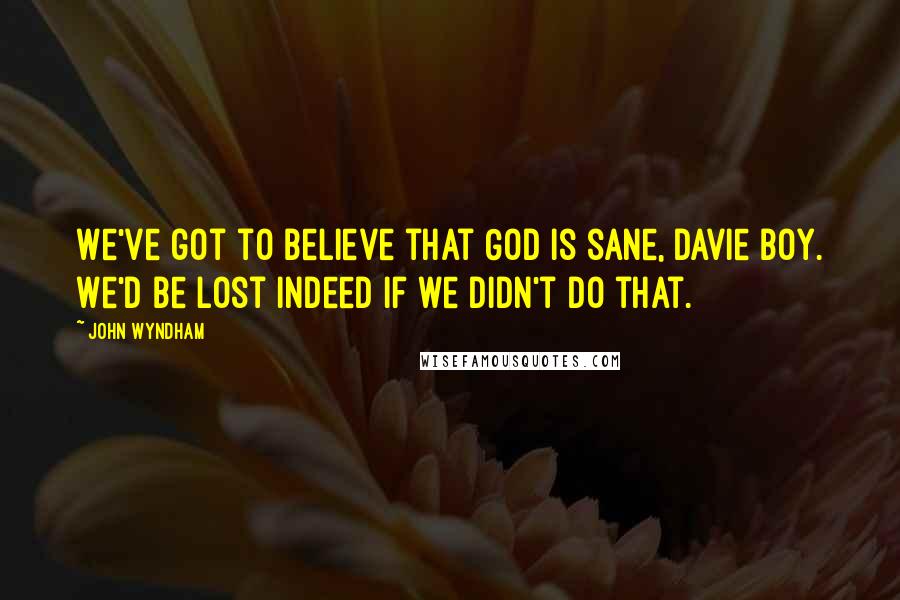 John Wyndham Quotes: We've got to believe that God is sane, Davie boy. We'd be lost indeed if we didn't do that.