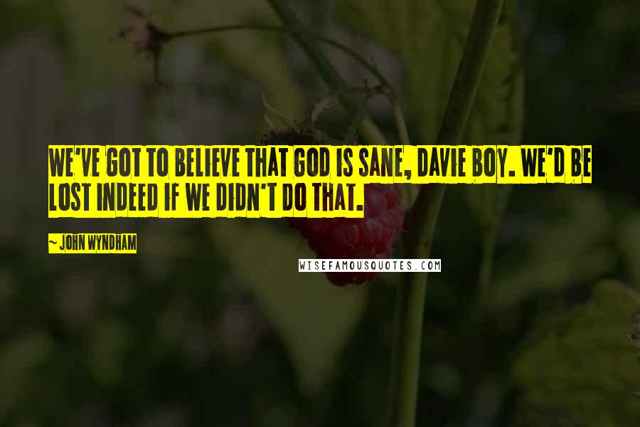 John Wyndham Quotes: We've got to believe that God is sane, Davie boy. We'd be lost indeed if we didn't do that.