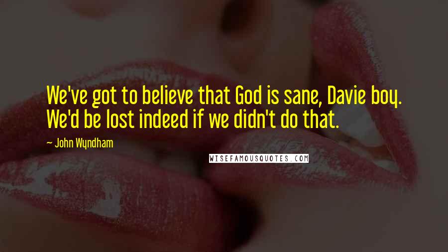 John Wyndham Quotes: We've got to believe that God is sane, Davie boy. We'd be lost indeed if we didn't do that.