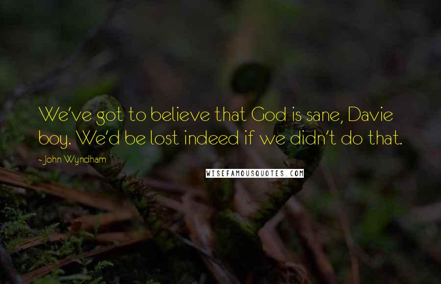 John Wyndham Quotes: We've got to believe that God is sane, Davie boy. We'd be lost indeed if we didn't do that.