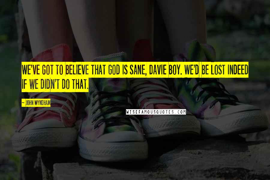 John Wyndham Quotes: We've got to believe that God is sane, Davie boy. We'd be lost indeed if we didn't do that.