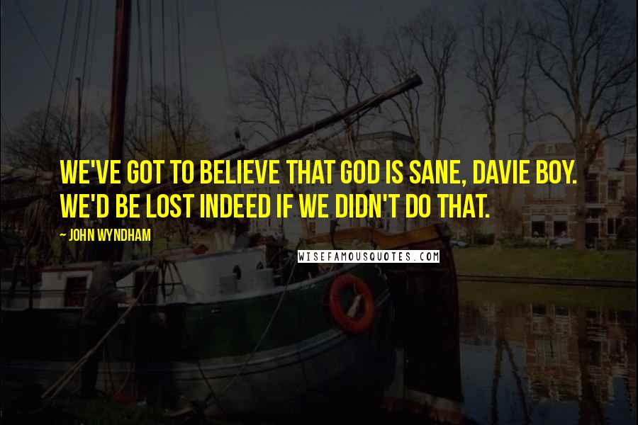John Wyndham Quotes: We've got to believe that God is sane, Davie boy. We'd be lost indeed if we didn't do that.