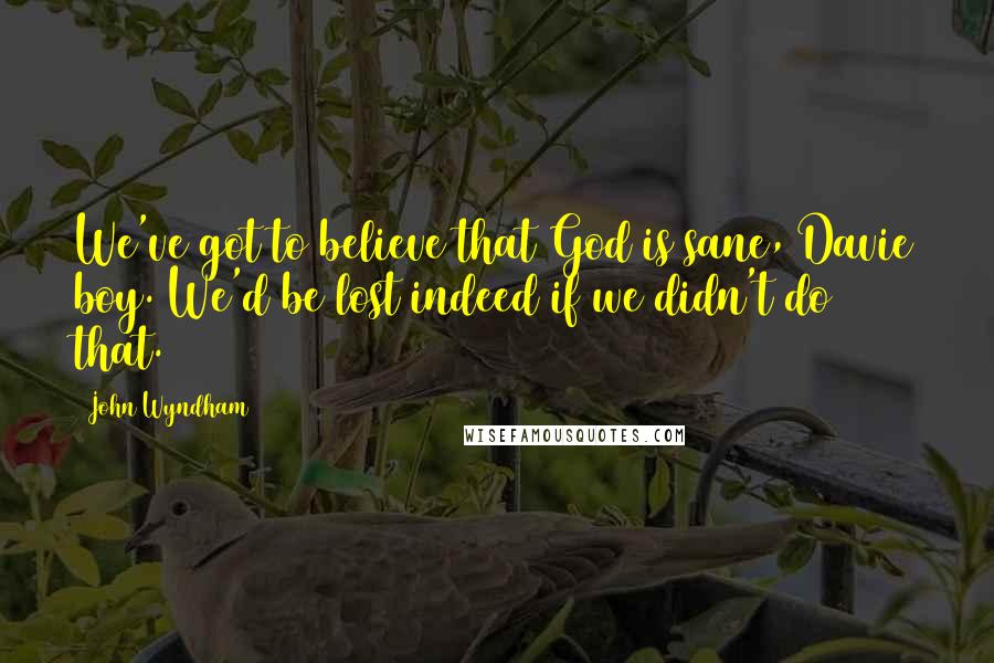 John Wyndham Quotes: We've got to believe that God is sane, Davie boy. We'd be lost indeed if we didn't do that.