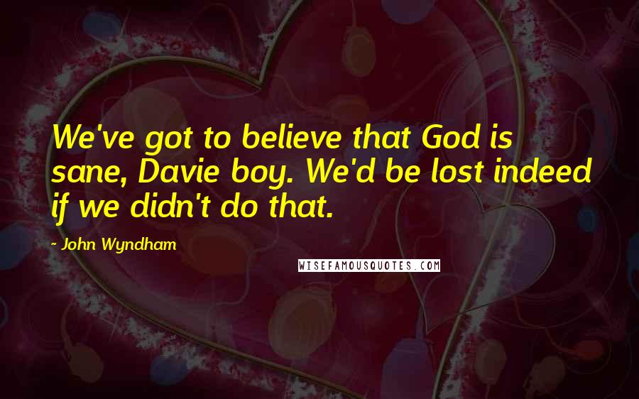 John Wyndham Quotes: We've got to believe that God is sane, Davie boy. We'd be lost indeed if we didn't do that.