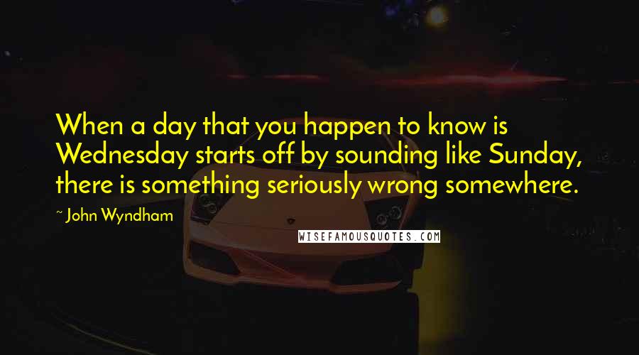 John Wyndham Quotes: When a day that you happen to know is Wednesday starts off by sounding like Sunday, there is something seriously wrong somewhere.