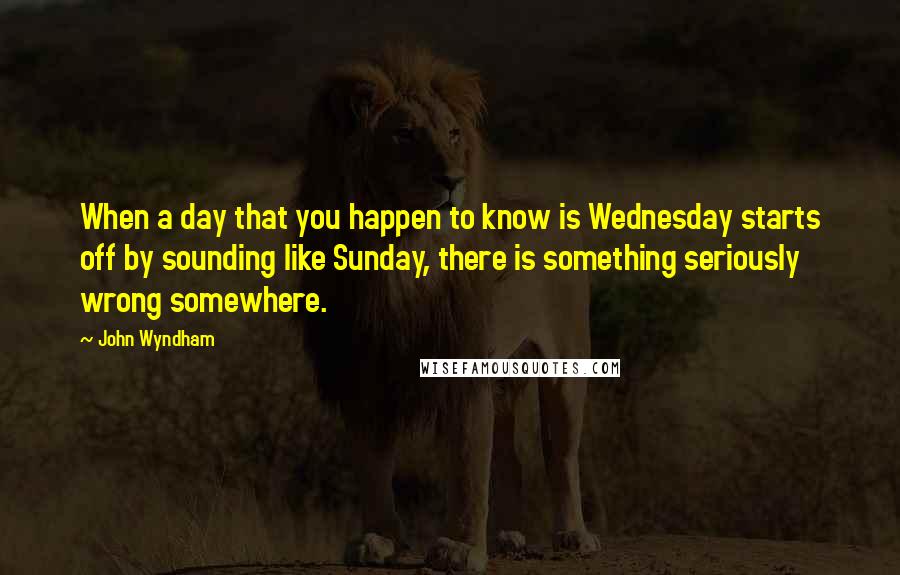 John Wyndham Quotes: When a day that you happen to know is Wednesday starts off by sounding like Sunday, there is something seriously wrong somewhere.