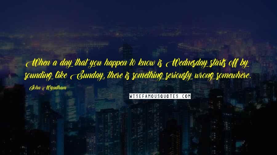 John Wyndham Quotes: When a day that you happen to know is Wednesday starts off by sounding like Sunday, there is something seriously wrong somewhere.