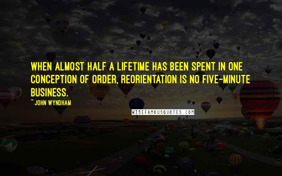 John Wyndham Quotes: When almost half a lifetime has been spent in one conception of order, reorientation is no five-minute business.