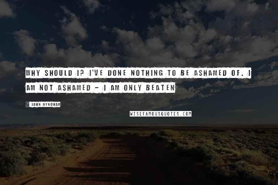 John Wyndham Quotes: Why should I? I've done nothing to be ashamed of. I am not ashamed - I am only beaten