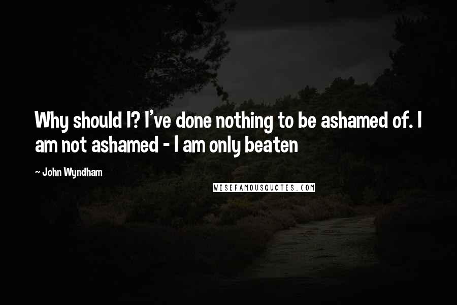 John Wyndham Quotes: Why should I? I've done nothing to be ashamed of. I am not ashamed - I am only beaten