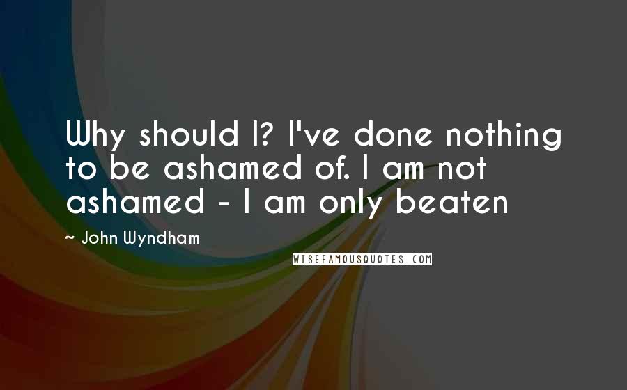 John Wyndham Quotes: Why should I? I've done nothing to be ashamed of. I am not ashamed - I am only beaten