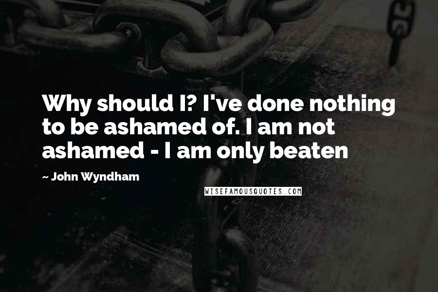 John Wyndham Quotes: Why should I? I've done nothing to be ashamed of. I am not ashamed - I am only beaten