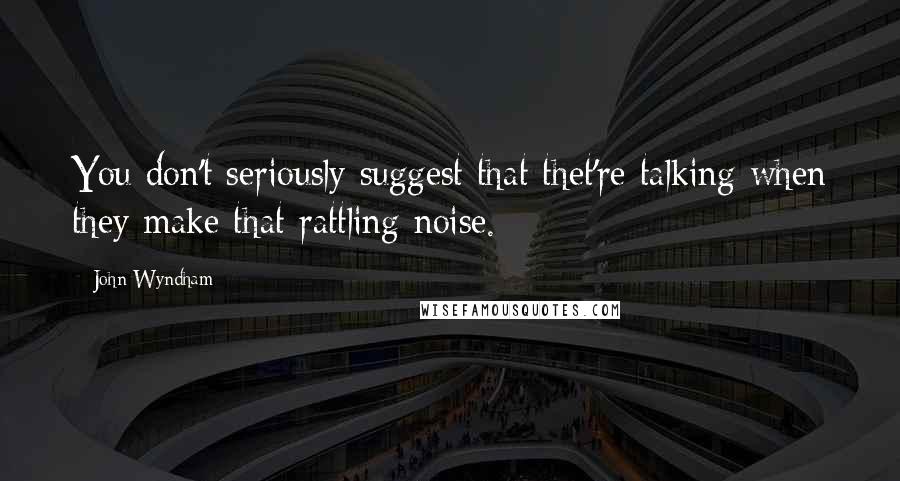 John Wyndham Quotes: You don't seriously suggest that thet're talking when they make that rattling noise.