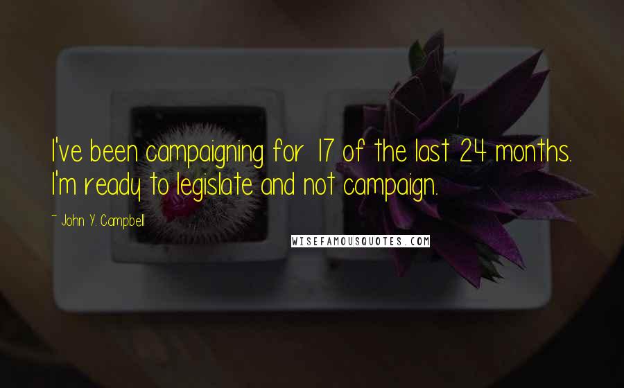 John Y. Campbell Quotes: I've been campaigning for 17 of the last 24 months. I'm ready to legislate and not campaign.