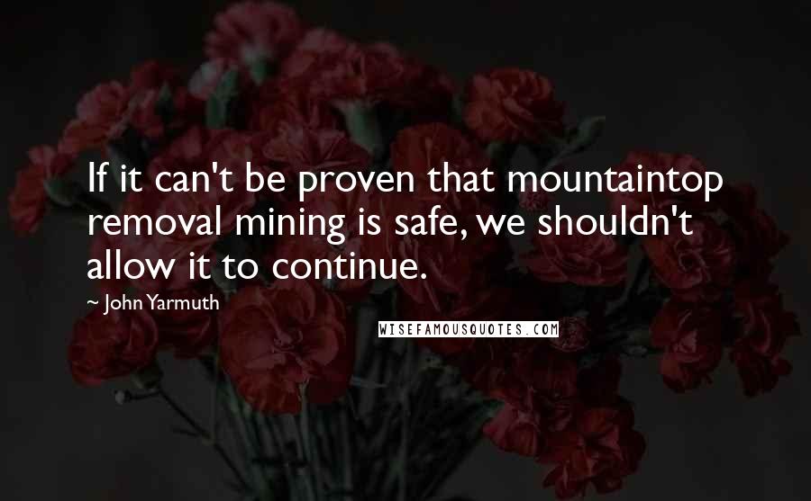 John Yarmuth Quotes: If it can't be proven that mountaintop removal mining is safe, we shouldn't allow it to continue.