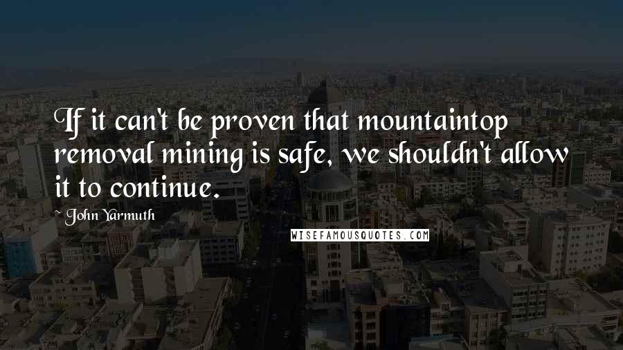 John Yarmuth Quotes: If it can't be proven that mountaintop removal mining is safe, we shouldn't allow it to continue.