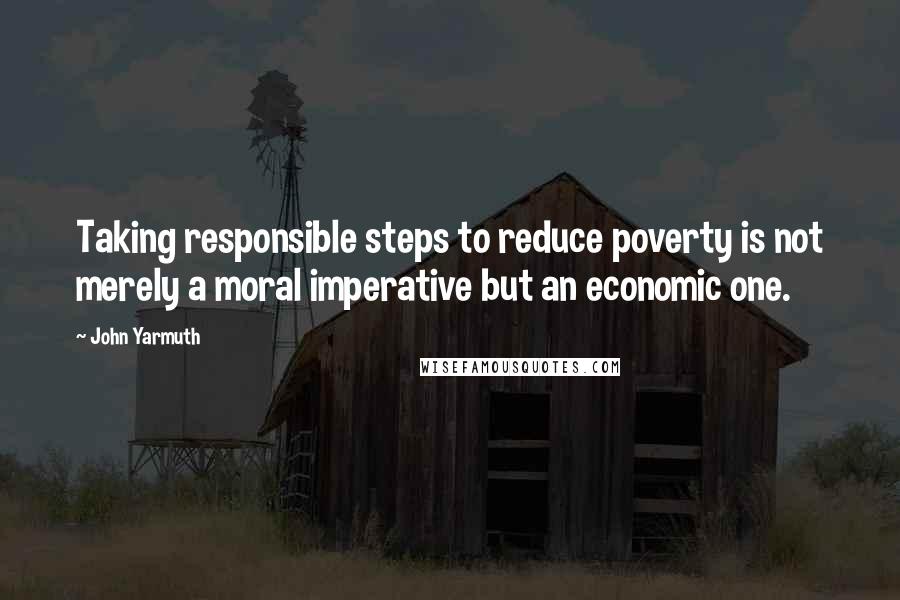 John Yarmuth Quotes: Taking responsible steps to reduce poverty is not merely a moral imperative but an economic one.