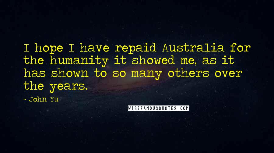 John Yu Quotes: I hope I have repaid Australia for the humanity it showed me, as it has shown to so many others over the years.