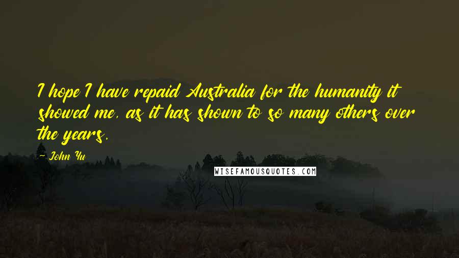 John Yu Quotes: I hope I have repaid Australia for the humanity it showed me, as it has shown to so many others over the years.