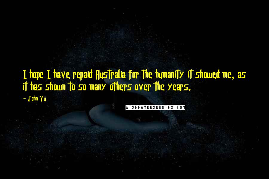 John Yu Quotes: I hope I have repaid Australia for the humanity it showed me, as it has shown to so many others over the years.