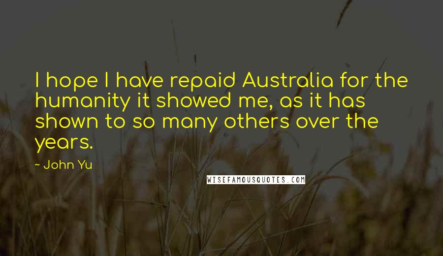 John Yu Quotes: I hope I have repaid Australia for the humanity it showed me, as it has shown to so many others over the years.