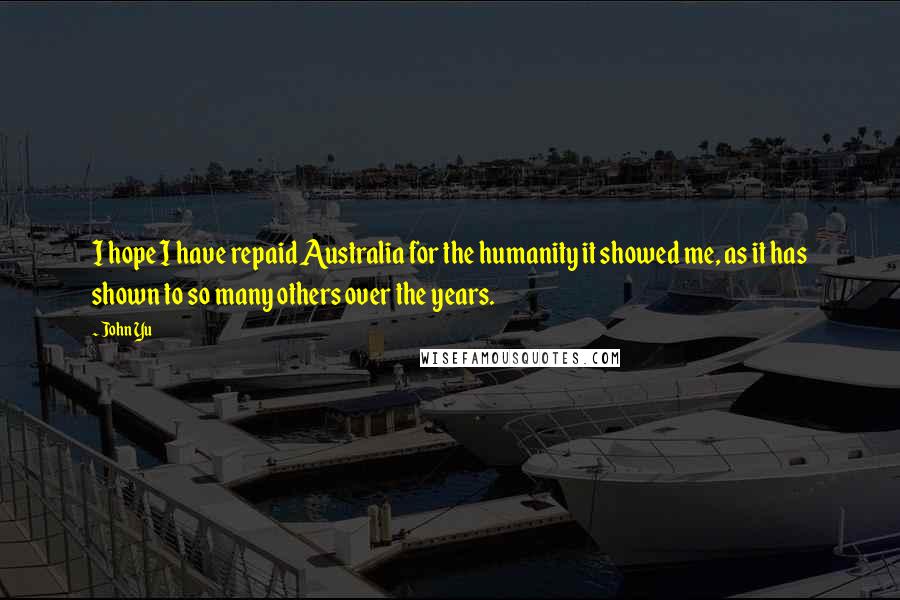 John Yu Quotes: I hope I have repaid Australia for the humanity it showed me, as it has shown to so many others over the years.
