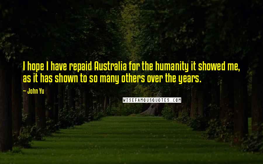 John Yu Quotes: I hope I have repaid Australia for the humanity it showed me, as it has shown to so many others over the years.