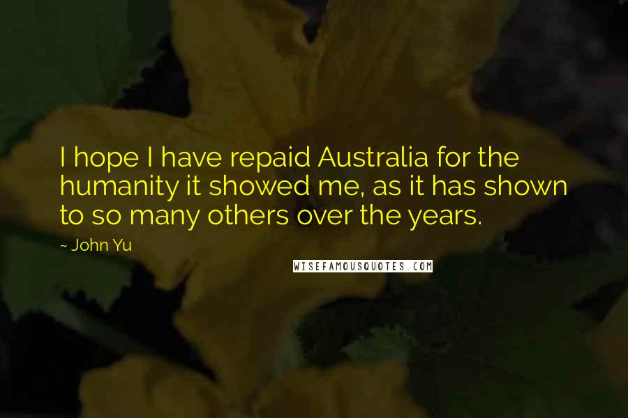 John Yu Quotes: I hope I have repaid Australia for the humanity it showed me, as it has shown to so many others over the years.