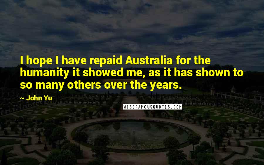John Yu Quotes: I hope I have repaid Australia for the humanity it showed me, as it has shown to so many others over the years.