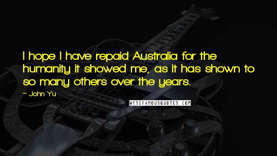 John Yu Quotes: I hope I have repaid Australia for the humanity it showed me, as it has shown to so many others over the years.