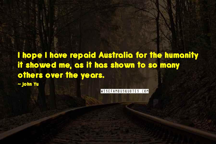 John Yu Quotes: I hope I have repaid Australia for the humanity it showed me, as it has shown to so many others over the years.