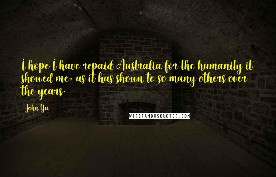John Yu Quotes: I hope I have repaid Australia for the humanity it showed me, as it has shown to so many others over the years.